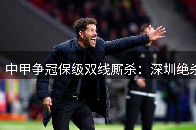 中甲争冠保级双线厮杀：深圳绝杀紧追冲超区，苏州力克梅州摆脱降级圈