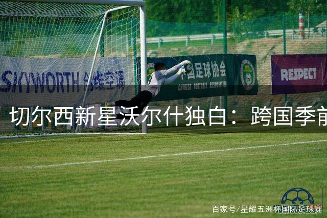 切尔西新星沃尔什独白：跨国季前赛重塑足球梦 从教室到欧冠的奇幻旅程