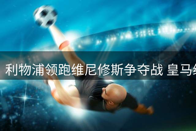 利物浦领跑维尼修斯争夺战 皇马续约谈判陷入僵局