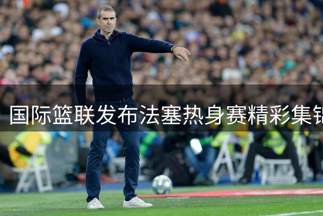 国际篮联发布法塞热身赛精彩集锦 NBA季后赛对决既视感