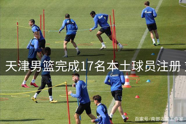 天津男篮完成17名本土球员注册 刘东加盟签两年合约