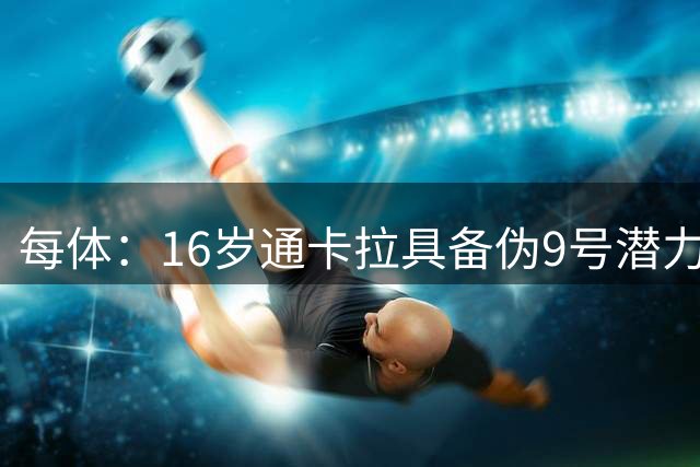 每体：16岁通卡拉具备伪9号潜力，他尚需提升射门精度