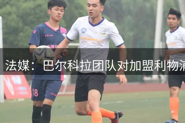 法媒：巴尔科拉团队对加盟利物浦乐观 巴黎拒1.15亿欧报价