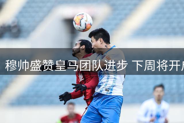 穆帅盛赞皇马团队进步 下周将开启正规训练