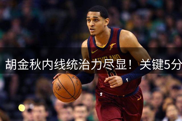 胡金秋内线统治力尽显！关键5分奠定胜局 成球队获胜功臣