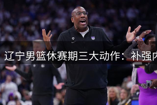 辽宁男篮休赛期三大动作：补强内线锁定核心 豪掷千金追逐强援