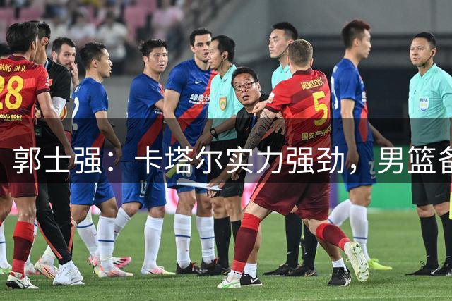 郭士强：卡塔尔实力强劲，男篮备战充分信心足