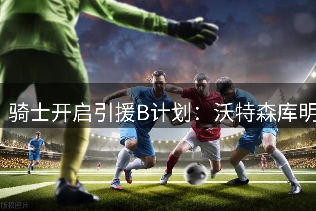 骑士开启引援B计划：沃特森库明加谁会加盟？
