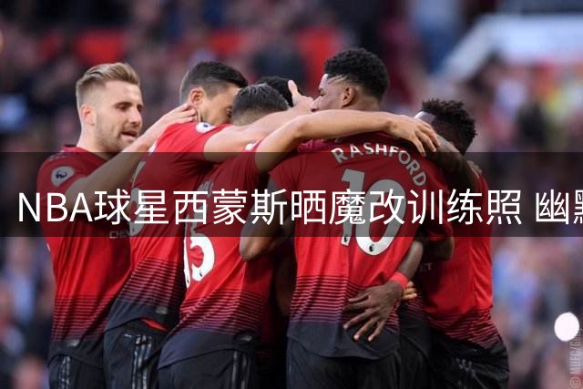 NBA球星西蒙斯晒魔改训练照 幽默自嘲引爆网络话题
